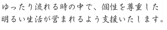 ゆったり流れる時の中で、個性を尊重した明るい生活が営まれるよう支援いたします。